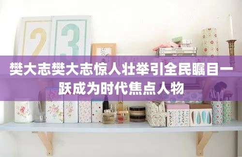樊大志樊大志惊人壮举引全民瞩目一跃成为时代焦点人物