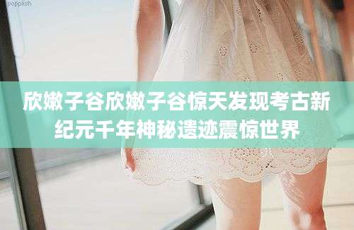 欣嫩子谷欣嫩子谷惊天发现考古新纪元千年神秘遗迹震惊世界