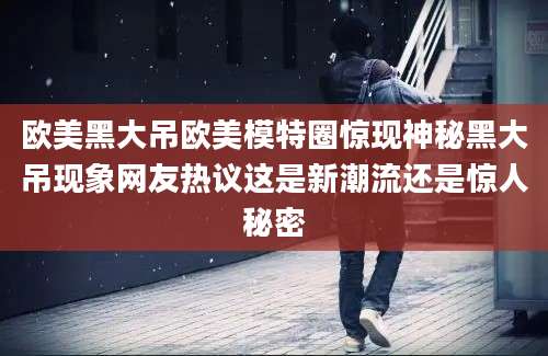 欧美黑大吊欧美模特圈惊现神秘黑大吊现象网友热议这是新潮流还是惊人秘密