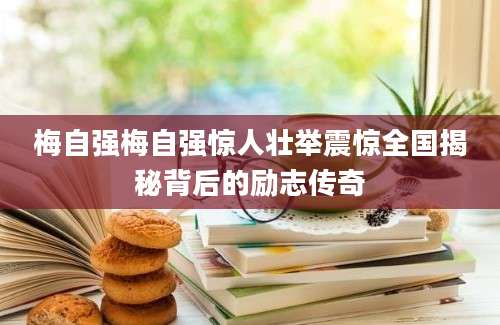 梅自强梅自强惊人壮举震惊全国揭秘背后的励志传奇