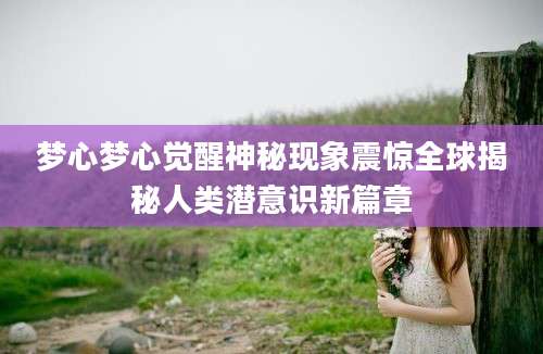 梦心梦心觉醒神秘现象震惊全球揭秘人类潜意识新篇章