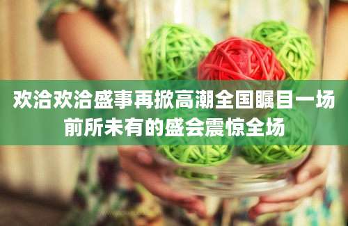 欢洽欢洽盛事再掀高潮全国瞩目一场前所未有的盛会震惊全场