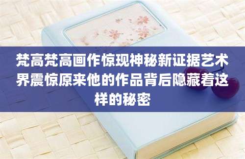 梵高梵高画作惊现神秘新证据艺术界震惊原来他的作品背后隐藏着这样的秘密
