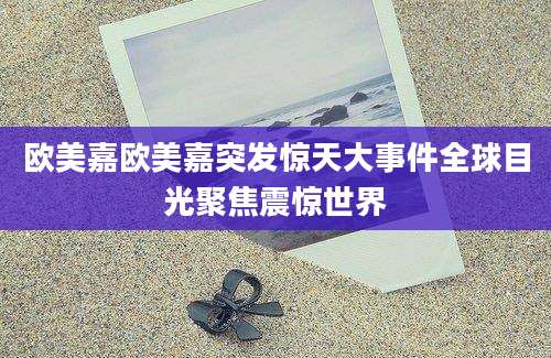 欧美嘉欧美嘉突发惊天大事件全球目光聚焦震惊世界