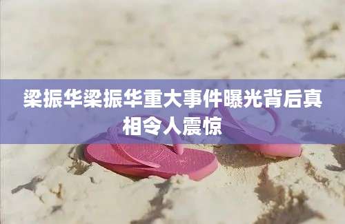 梁振华梁振华重大事件曝光背后真相令人震惊