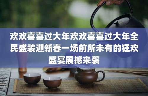 欢欢喜喜过大年欢欢喜喜过大年全民盛装迎新春一场前所未有的狂欢盛宴震撼来袭