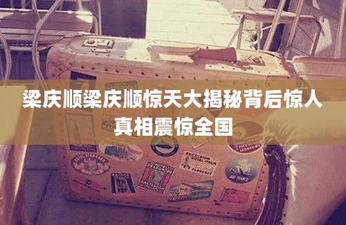 梁庆顺梁庆顺惊天大揭秘背后惊人真相震惊全国