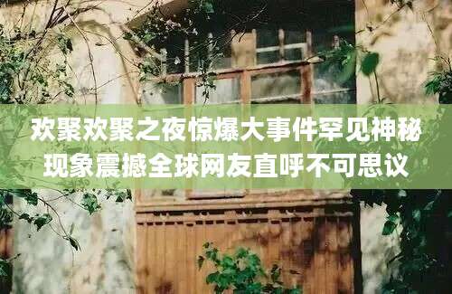 欢聚欢聚之夜惊爆大事件罕见神秘现象震撼全球网友直呼不可思议