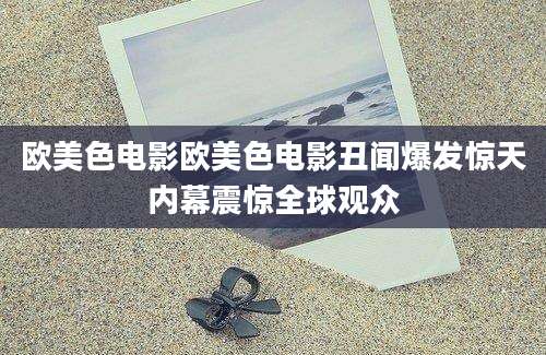 欧美色电影欧美色电影丑闻爆发惊天内幕震惊全球观众
