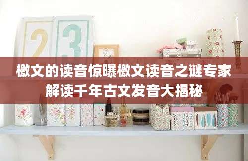 檄文的读音惊曝檄文读音之谜专家解读千年古文发音大揭秘