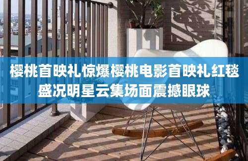 樱桃首映礼惊爆樱桃电影首映礼红毯盛况明星云集场面震撼眼球