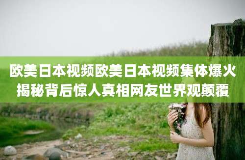欧美日本视频欧美日本视频集体爆火揭秘背后惊人真相网友世界观颠覆
