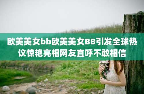 欧美美女bb欧美美女BB引发全球热议惊艳亮相网友直呼不敢相信