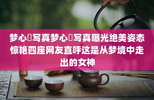 梦心玥写真梦心玥写真曝光绝美姿态惊艳四座网友直呼这是从梦境中走出的女神