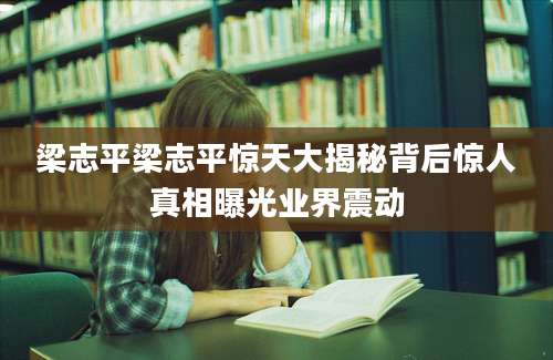 梁志平梁志平惊天大揭秘背后惊人真相曝光业界震动