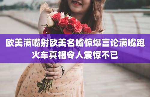 欧美满嘴射欧美名嘴惊爆言论满嘴跑火车真相令人震惊不已