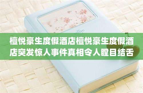 檀悦豪生度假酒店檀悦豪生度假酒店突发惊人事件真相令人瞠目结舌
