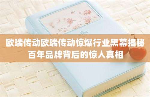 欧瑞传动欧瑞传动惊爆行业黑幕揭秘百年品牌背后的惊人真相