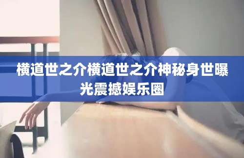 横道世之介横道世之介神秘身世曝光震撼娱乐圈