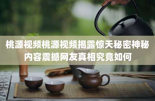 桃源视频桃源视频揭露惊天秘密神秘内容震撼网友真相究竟如何