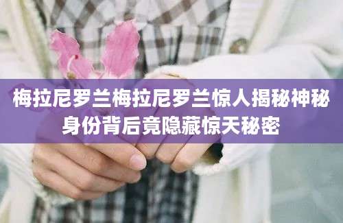 梅拉尼罗兰梅拉尼罗兰惊人揭秘神秘身份背后竟隐藏惊天秘密