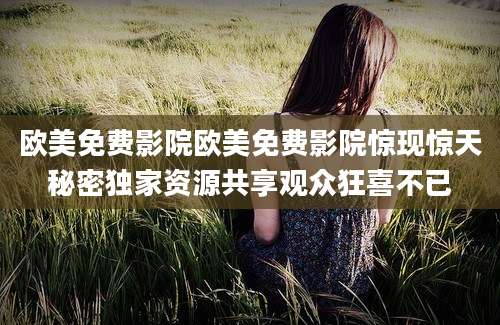 欧美免费影院欧美免费影院惊现惊天秘密独家资源共享观众狂喜不已