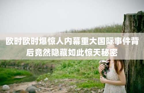 欧时欧时爆惊人内幕重大国际事件背后竟然隐藏如此惊天秘密