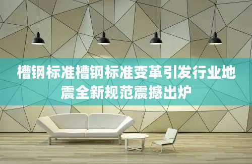 槽钢标准槽钢标准变革引发行业地震全新规范震撼出炉