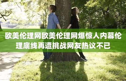 欧美伦理网欧美伦理网爆惊人内幕伦理底线再遭挑战网友热议不已