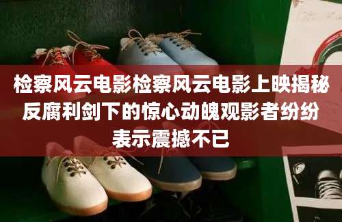 检察风云电影检察风云电影上映揭秘反腐利剑下的惊心动魄观影者纷纷表示震撼不已