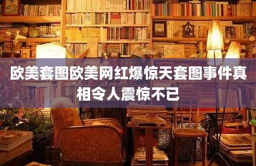 欧美套图欧美网红爆惊天套图事件真相令人震惊不已