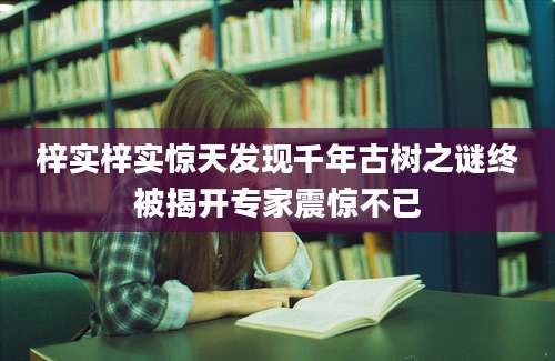 梓实梓实惊天发现千年古树之谜终被揭开专家震惊不已