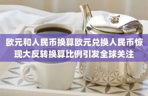 欧元和人民币换算欧元兑换人民币惊现大反转换算比例引发全球关注