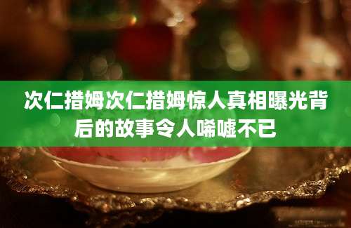 次仁措姆次仁措姆惊人真相曝光背后的故事令人唏嘘不已