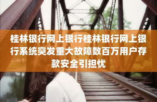 桂林银行网上银行桂林银行网上银行系统突发重大故障数百万用户存款安全引担忧