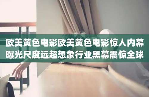 欧美黄色电影欧美黄色电影惊人内幕曝光尺度远超想象行业黑幕震惊全球