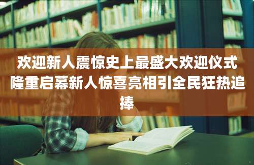 欢迎新人震惊史上最盛大欢迎仪式隆重启幕新人惊喜亮相引全民狂热追捧