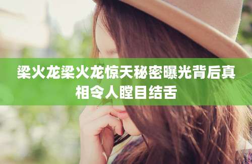 梁火龙梁火龙惊天秘密曝光背后真相令人瞠目结舌