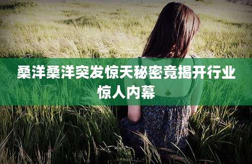 桑洋桑洋突发惊天秘密竟揭开行业惊人内幕