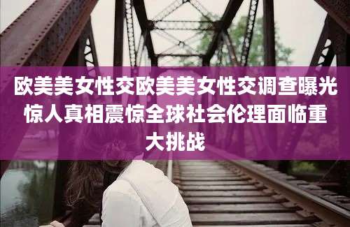 欧美美女性交欧美美女性交调查曝光惊人真相震惊全球社会伦理面临重大挑战