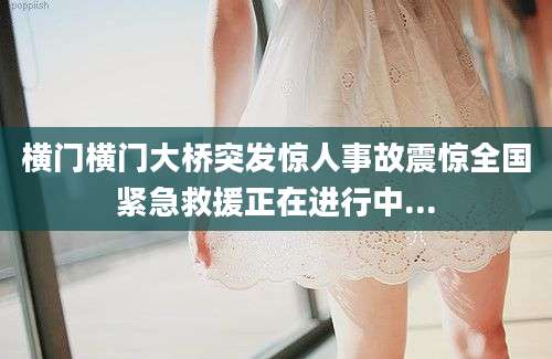 横门横门大桥突发惊人事故震惊全国紧急救援正在进行中...