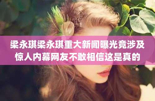 梁永琪梁永琪重大新闻曝光竟涉及惊人内幕网友不敢相信这是真的