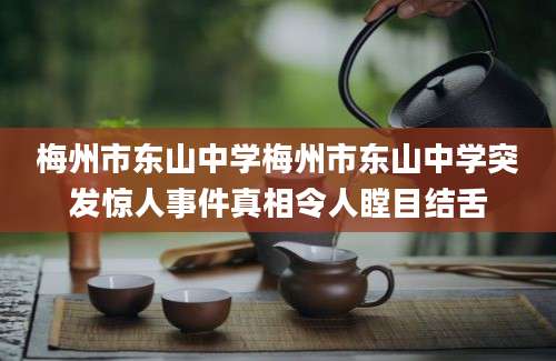 梅州市东山中学梅州市东山中学突发惊人事件真相令人瞠目结舌