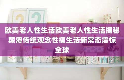 欧美老人性生活欧美老人性生活揭秘颠覆传统观念性福生活新常态震惊全球