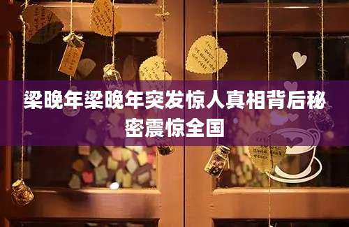 梁晚年梁晚年突发惊人真相背后秘密震惊全国