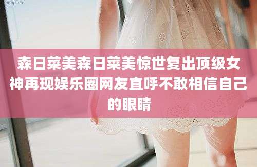 森日菜美森日菜美惊世复出顶级女神再现娱乐圈网友直呼不敢相信自己的眼睛