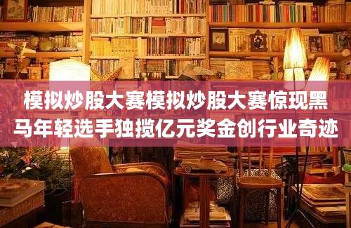 模拟炒股大赛模拟炒股大赛惊现黑马年轻选手独揽亿元奖金创行业奇迹