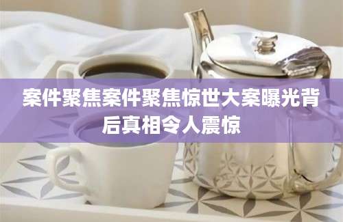 案件聚焦案件聚焦惊世大案曝光背后真相令人震惊