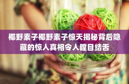 椰野素子椰野素子惊天揭秘背后隐藏的惊人真相令人瞠目结舌