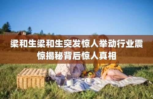 梁和生梁和生突发惊人举动行业震惊揭秘背后惊人真相